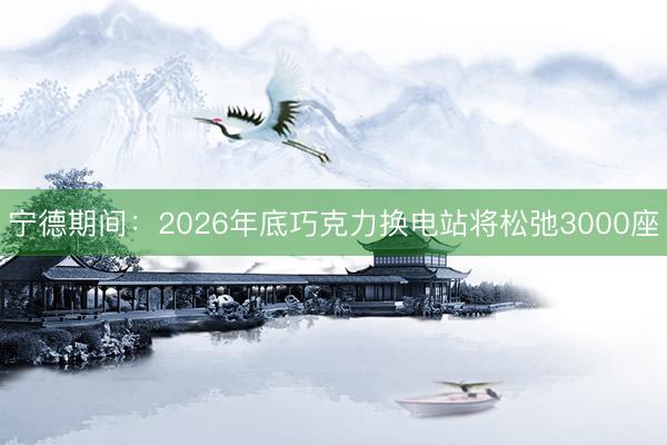 宁德期间：2026年底巧克力换电站将松弛3000座