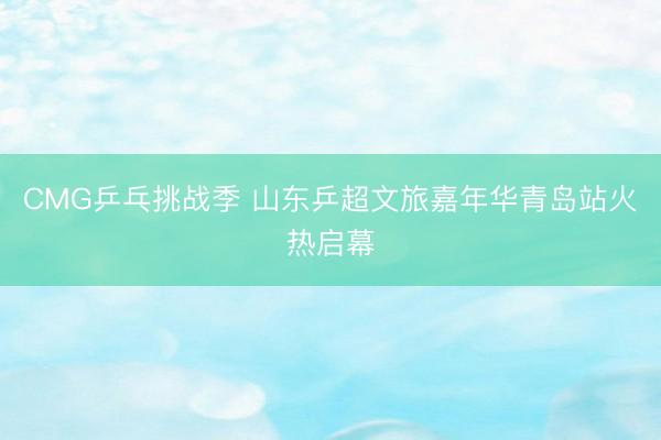 CMG乒乓挑战季 山东乒超文旅嘉年华青岛站火热启幕