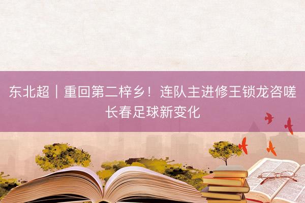 东北超｜重回第二梓乡！连队主进修王锁龙咨嗟长春足球新变化