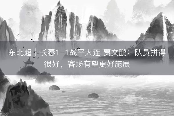 东北超｜长春1-1战平大连 贾文鹏：队员拼得很好，客场有望更好施展