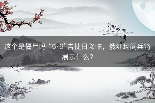这个是僵尸吗 “5·9”告捷日降临，俄红场阅兵将展示什么？