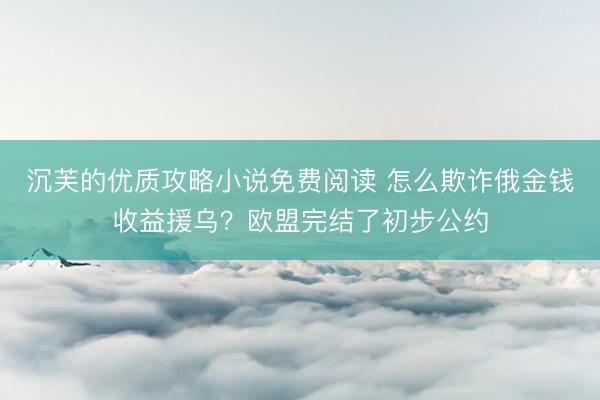 沉芙的优质攻略小说免费阅读 怎么欺诈俄金钱收益援乌？欧盟完结了初步公约