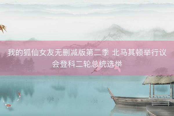 我的狐仙女友无删减版第二季 北马其顿举行议会登科二轮总统选举