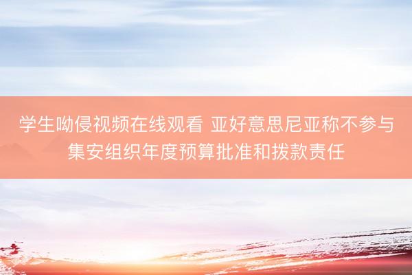 学生呦侵视频在线观看 亚好意思尼亚称不参与集安组织年度预算批准和拨款责任