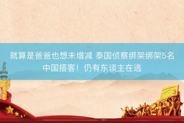 就算是爸爸也想未增减 泰国侦察绑架绑架5名中国搭客！仍有东谈主在逃
