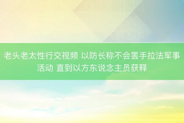 老头老太性行交视频 以防长称不会罢手拉法军事活动 直到以方东说念主员获释