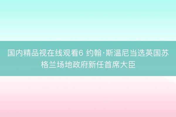 国内精品视在线观看6 约翰·斯温尼当选英国苏格兰场地政府新任首席大臣