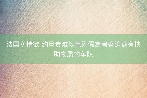 法国巜情欲 约旦责难以色列假寓者蹙迫载有扶助物质的车队