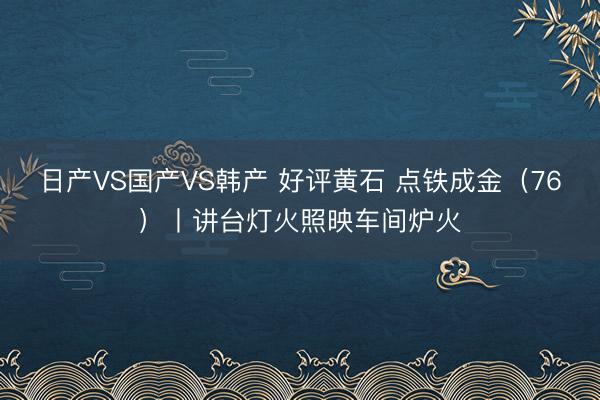 日产VS国产VS韩产 好评黄石 点铁成金（76）丨讲台灯火照映车间炉火