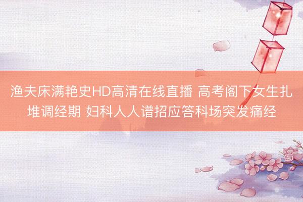 渔夫床满艳史HD高清在线直播 高考阁下女生扎堆调经期 妇科人人谱招应答科场突发痛经