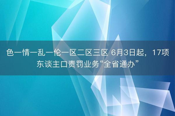 色一情一乱一伦一区二区三区 6月3日起，17项东谈主口责罚业务“全省通办”