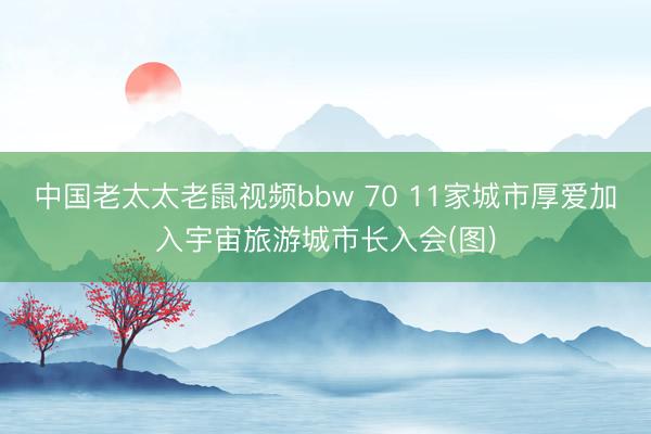 中国老太太老鼠视频bbw 70 11家城市厚爱加入宇宙旅游城市长入会(图)