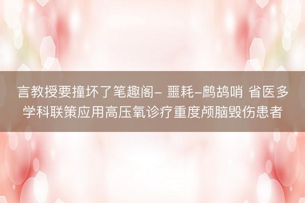 言教授要撞坏了笔趣阁- 噩耗-鹧鸪哨 省医多学科联策应用高压氧诊疗重度颅脑毁伤患者