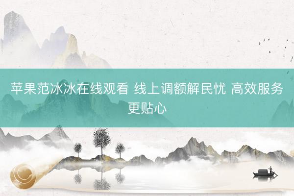 苹果范冰冰在线观看 线上调额解民忧 高效服务更贴心