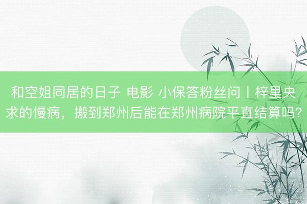 和空姐同居的日子 电影 小保答粉丝问丨梓里央求的慢病，搬到郑州后能在郑州病院平直结算吗？