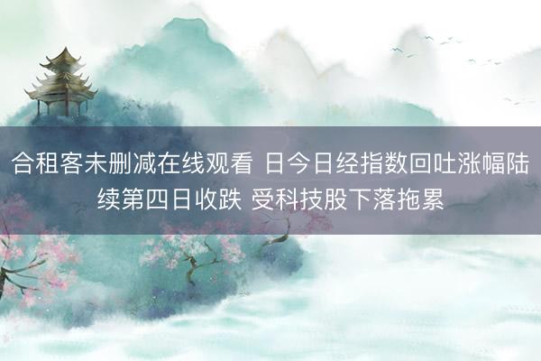 合租客未删减在线观看 日今日经指数回吐涨幅陆续第四日收跌 受科技股下落拖累