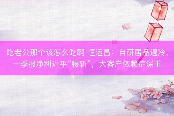 吃老公那个该怎么吃啊 恒运昌：自研居品遇冷，一季报净利近乎“腰斩”，大客户依赖症深重