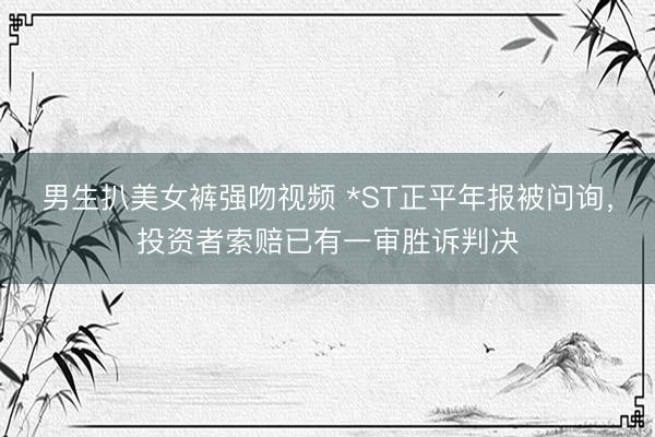 男生扒美女裤强吻视频 *ST正平年报被问询，投资者索赔已有一审胜诉判决
