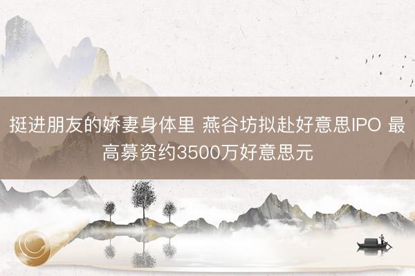 挺进朋友的娇妻身体里 燕谷坊拟赴好意思IPO 最高募资约3500万好意思元