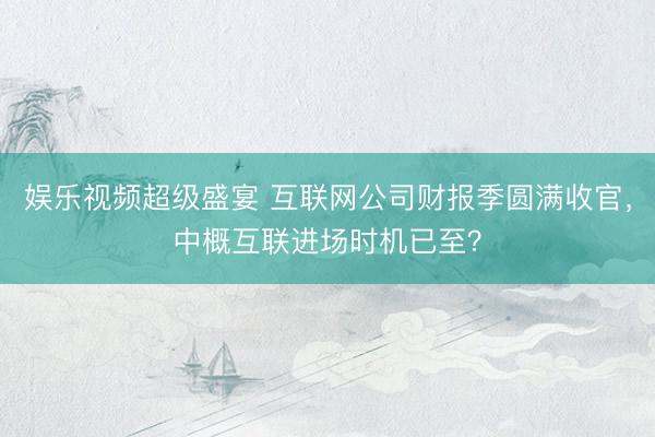 娱乐视频超级盛宴 互联网公司财报季圆满收官，中概互联进场时机已至？