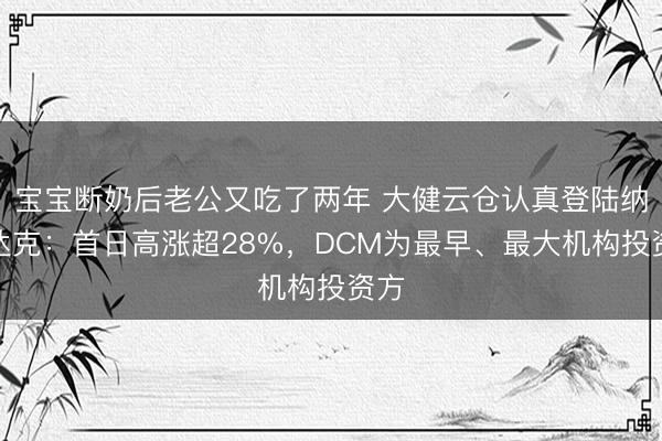 宝宝断奶后老公又吃了两年 大健云仓认真登陆纳斯达克：首日高涨超28%，DCM为最早、最大机构投资方