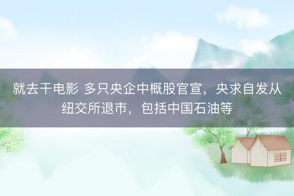 就去干电影 多只央企中概股官宣，央求自发从纽交所退市，包括中国石油等