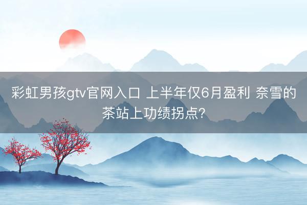 彩虹男孩gtv官网入口 上半年仅6月盈利 奈雪的茶站上功绩拐点？