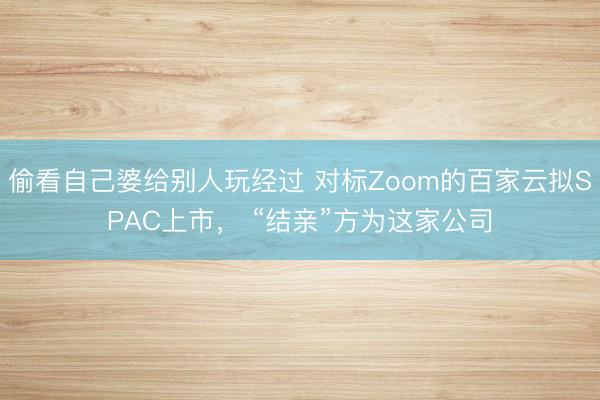 偷看自己婆给别人玩经过 对标Zoom的百家云拟SPAC上市， “结亲”方为这家公司
