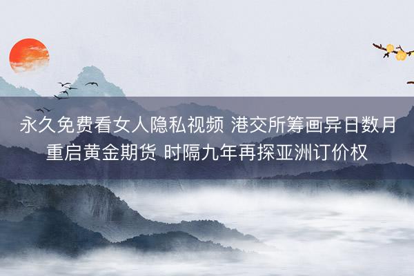 永久免费看女人隐私视频 港交所筹画异日数月重启黄金期货 时隔九年再探亚洲订价权