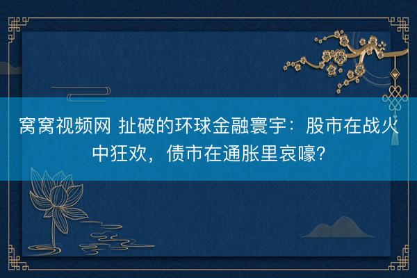 窝窝视频网 扯破的环球金融寰宇：股市在战火中狂欢，债市在通胀里哀嚎？
