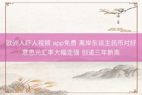 欧洲人吓人视频 app免费 离岸东谈主民币对好意思元汇率大幅走强 创逾三年新高