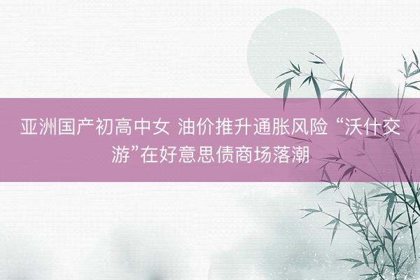 亚洲国产初高中女 油价推升通胀风险 “沃什交游”在好意思债商场落潮