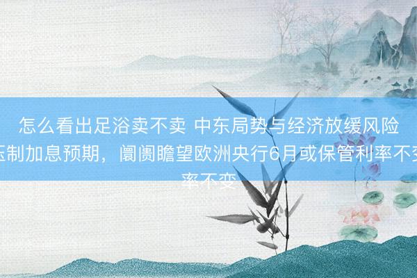 怎么看出足浴卖不卖 中东局势与经济放缓风险压制加息预期,阛阓瞻望欧洲央行6月或保管利率不变