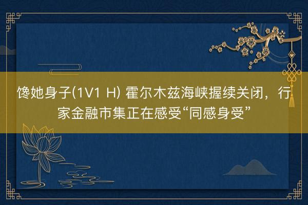 馋她身子(1V1 H) 霍尔木兹海峡握续关闭,行家金融市集正在感受“同感身受”