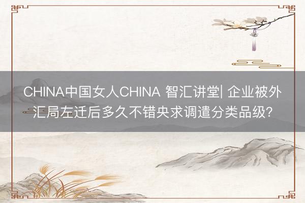 CHINA中国女人CHINA 智汇讲堂| 企业被外汇局左迁后多久不错央求调遣分类品级?
