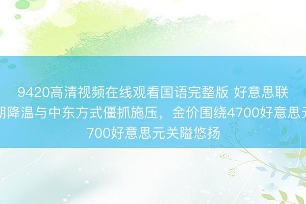 9420高清视频在线观看国语完整版 好意思联储降息预期降温与中东方式僵抓施压，金价围绕4700好意思元关隘悠扬