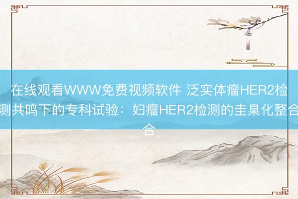 在线观看WWW免费视频软件 泛实体瘤HER2检测共鸣下的专科试验：妇瘤HER2检测的圭臬化整合