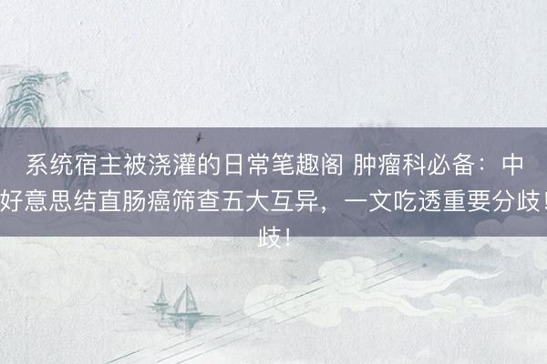系统宿主被浇灌的日常笔趣阁 肿瘤科必备:中好意思结直肠癌筛查五大互异,一文吃透重要分歧!