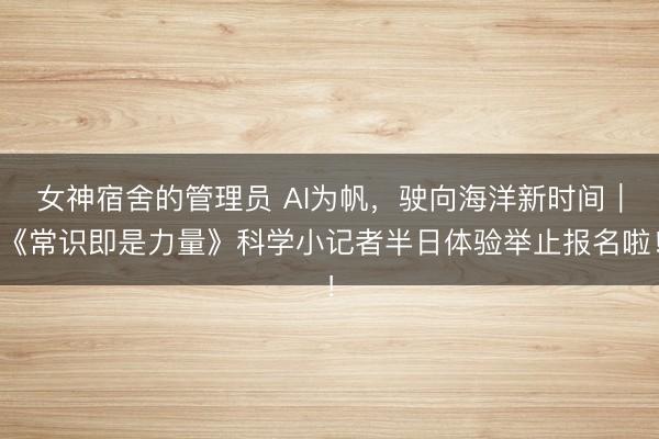 女神宿舍的管理员 AI为帆，驶向海洋新时间｜《常识即是力量》科学小记者半日体验举止报名啦！