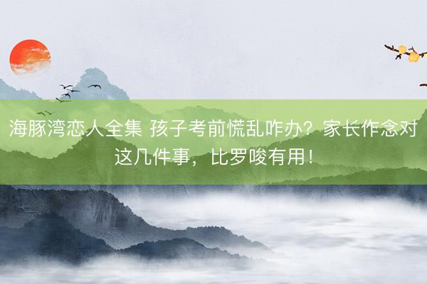 海豚湾恋人全集 孩子考前慌乱咋办？家长作念对这几件事，比罗唆有用！