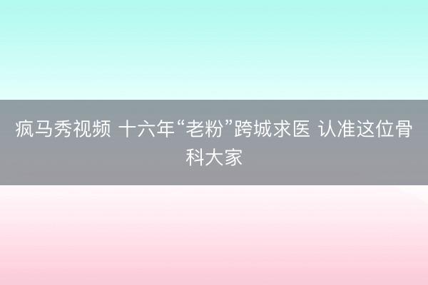 疯马秀视频 十六年“老粉”跨城求医 认准这位骨科大家
