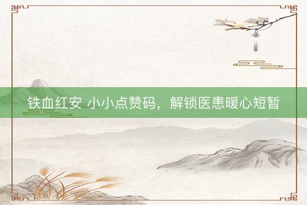 铁血红安 小小点赞码，解锁医患暖心短暂