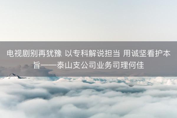 电视剧别再犹豫 以专科解说担当 用诚坚看护本旨——泰山支公司业务司理何佳