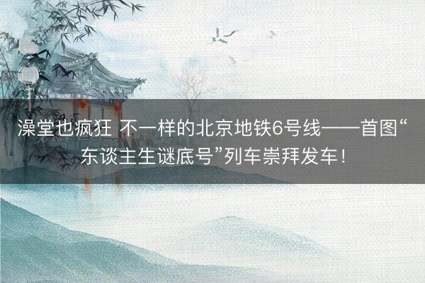 澡堂也疯狂 不一样的北京地铁6号线——首图“东谈主生谜底号”列车崇拜发车！