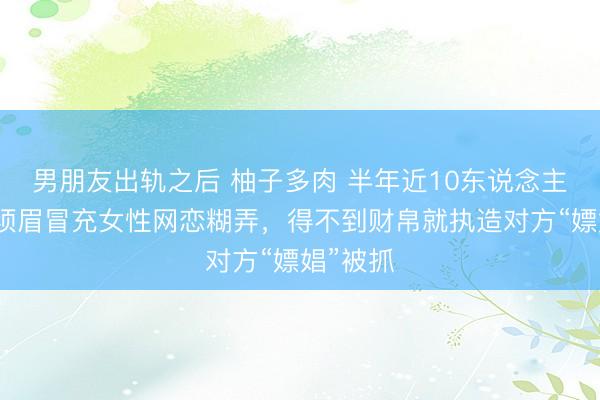 男朋友出轨之后 柚子多肉 半年近10东说念主受害！须眉冒充女性网恋糊弄，得不到财帛就执造对方“嫖娼”被抓