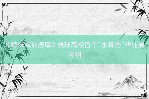巜特殊精油按摩2 寰球高校首个“水幕秀”毕业展亮相