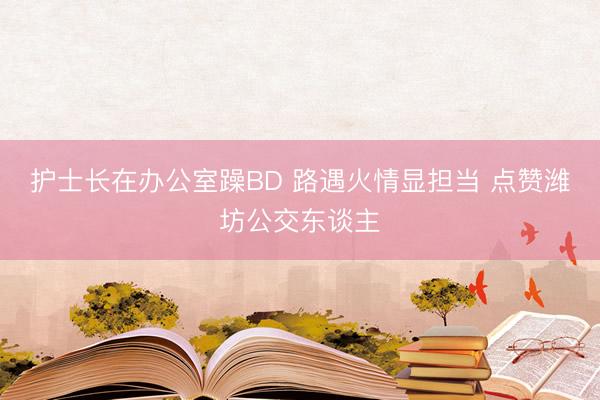 护士长在办公室躁BD 路遇火情显担当 点赞潍坊公交东谈主