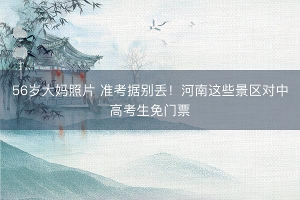 56岁大妈照片 准考据别丢！河南这些景区对中高考生免门票