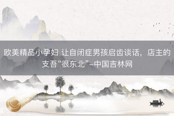 欧美精品小孕妇 让自闭症男孩启齿谈话，店主的支吾“很东北”-中国吉林网