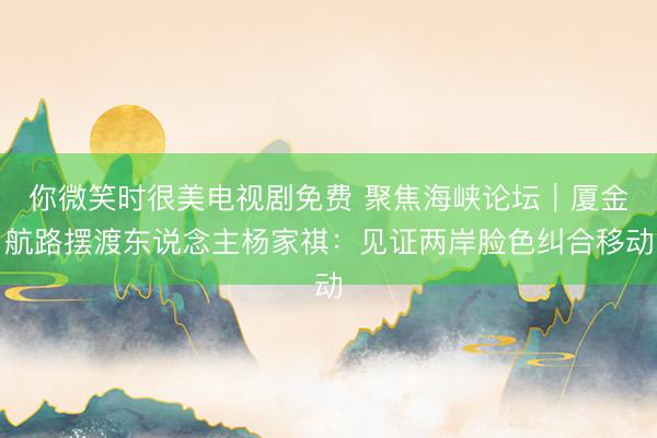 你微笑时很美电视剧免费 聚焦海峡论坛｜厦金航路摆渡东说念主杨家祺：见证两岸脸色纠合移动